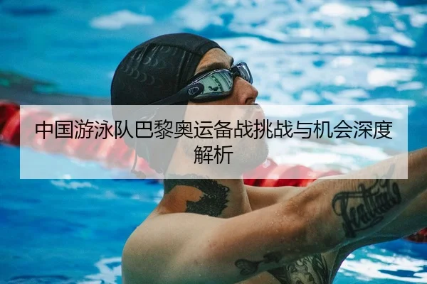 中国游泳队巴黎奥运备战挑战与机会深度解析